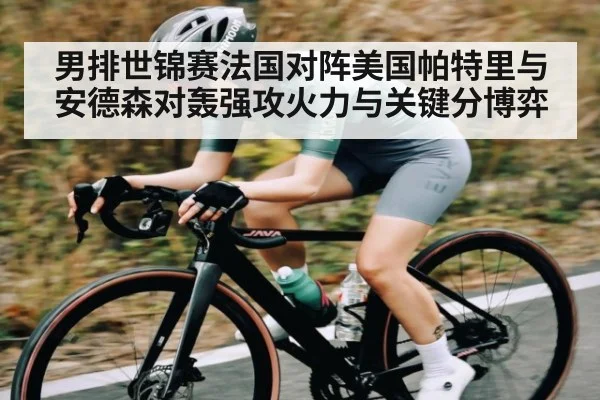 男排世锦赛法国对阵美国帕特里与安德森对轰强攻火力与关键分博弈（kaiyun）
