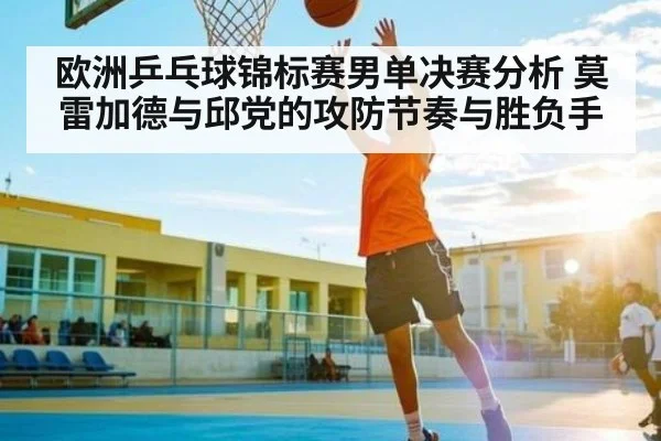 欧洲乒乓球锦标赛男单决赛分析 莫雷加德与邱党的攻防节奏与胜负手
